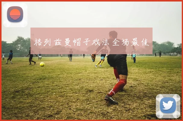 格列兹曼帽子戏法全场最佳