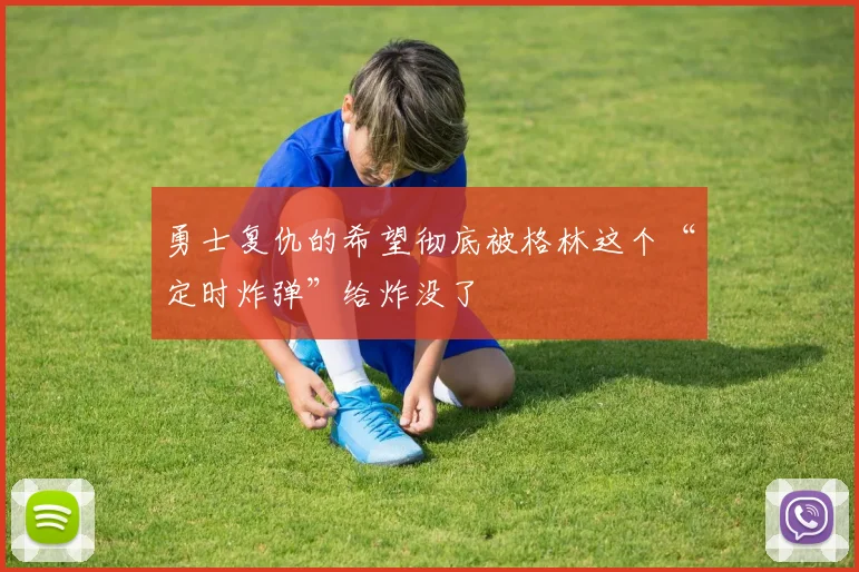 勇士复仇的希望彻底被格林这个“定时炸弹”给炸没了