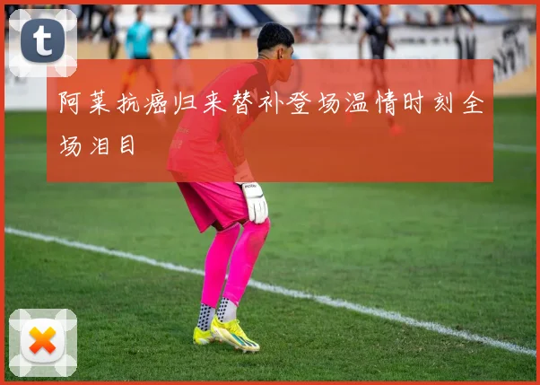 阿莱抗癌归来替补登场温情时刻全场泪目