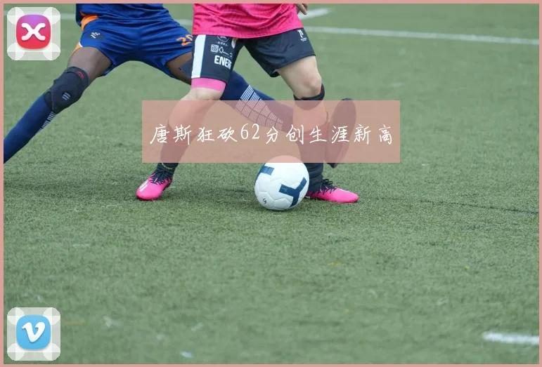 唐斯狂砍62分创生涯新高